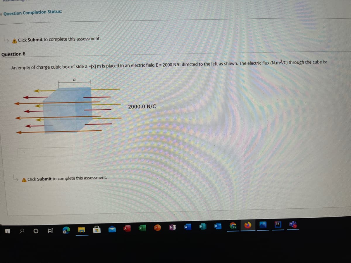 Question Completion Status:
A Click Submit to complete thls assessment.
Question 6
An empty of charge cublc box of side a =[x] m Is placed in an electric fleld E = 2000 N/C directed to the left as shown. The electric flux (N.m2/C) through the cube is:
2000.0 N/C
A Click Submit to complete this assessment.
1E
