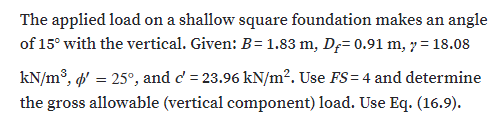 The applied load on a shallow square foundation makes an angle
of 15° with the vertical. Given: B= 1.83 m, D;= 0.91 m, 7 = 18.08
kN/m³, ' = 25°, and d' = 23.96 kN/m?. Use FS= 4 and determine
the gross allowable (vertical component) load. Use Eq. (16.9).
