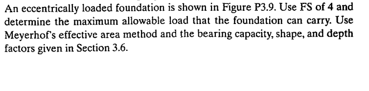 An eccentrically loaded foundation is shown in Figure P3.9. Use FS of 4 and
determine the maximum allowable load that the foundation can carry. Use
Meyerhof's effective area method and the bearing capacity, shape, and depth
factors given in Section 3.6.
