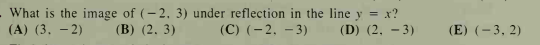 .What is the image of (- 2, 3) under reflection in the line y = x?
(A) (3, – 2)
(C) (-2. - 3)
(B) (2,3)
(D) (2, - 3)
(E) (- 3, 2)
