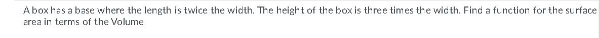 Abox has a base where the length is twice the width. The height of the box is three times the width. Find a function for the surface
area in terms of the Volume
