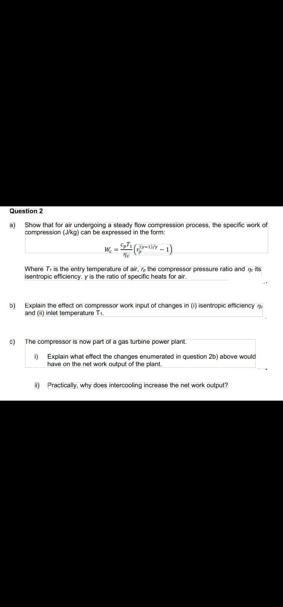 Question 2
a)
Show that for air undergoing a steady flow compression process, the specific work of
compression (J/kg) can be expressed in the form:
Wc =
= 1G-1)/Y – 1)
Where T1 is the entry temperature of air, rp the compressor pressure ratio and 7c its
isentropic efficiency. y is the ratio of specific heats for air.
b)
Explain the effect on compressor work input of changes in (i) isentropic efficiency no
and (ii) inlet temperature T1.
The compressor is now part of a gas turbine power plant.
i)
Explain what effect the changes enumerated in question 2b) above would
have on the net work output of the plant.
ii) Practically, why does intercooling increase the net work output?
