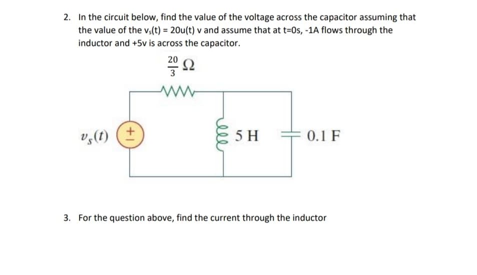 2. In the circuit below, find the value of the voltage across the capacitor assuming that
the value of the v,(t) = 20u(t) v and assume that at t=0s, -1A flows through the
inductor and +5v is across the capacitor.
20
3
v,(t)
5 H
0.1 F
3. For the question above, find the current through the inductor
rell
+1

