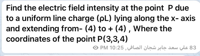 Find the electric field intensity at the point P due
to a uniform line charge (pL) lying along the x- axis
and extending from- (4) to + (4) , Where the
coordinates of the point P(3,3,4)
83 علي سعد جابر شجان الصافي, 10:25 PM ©
