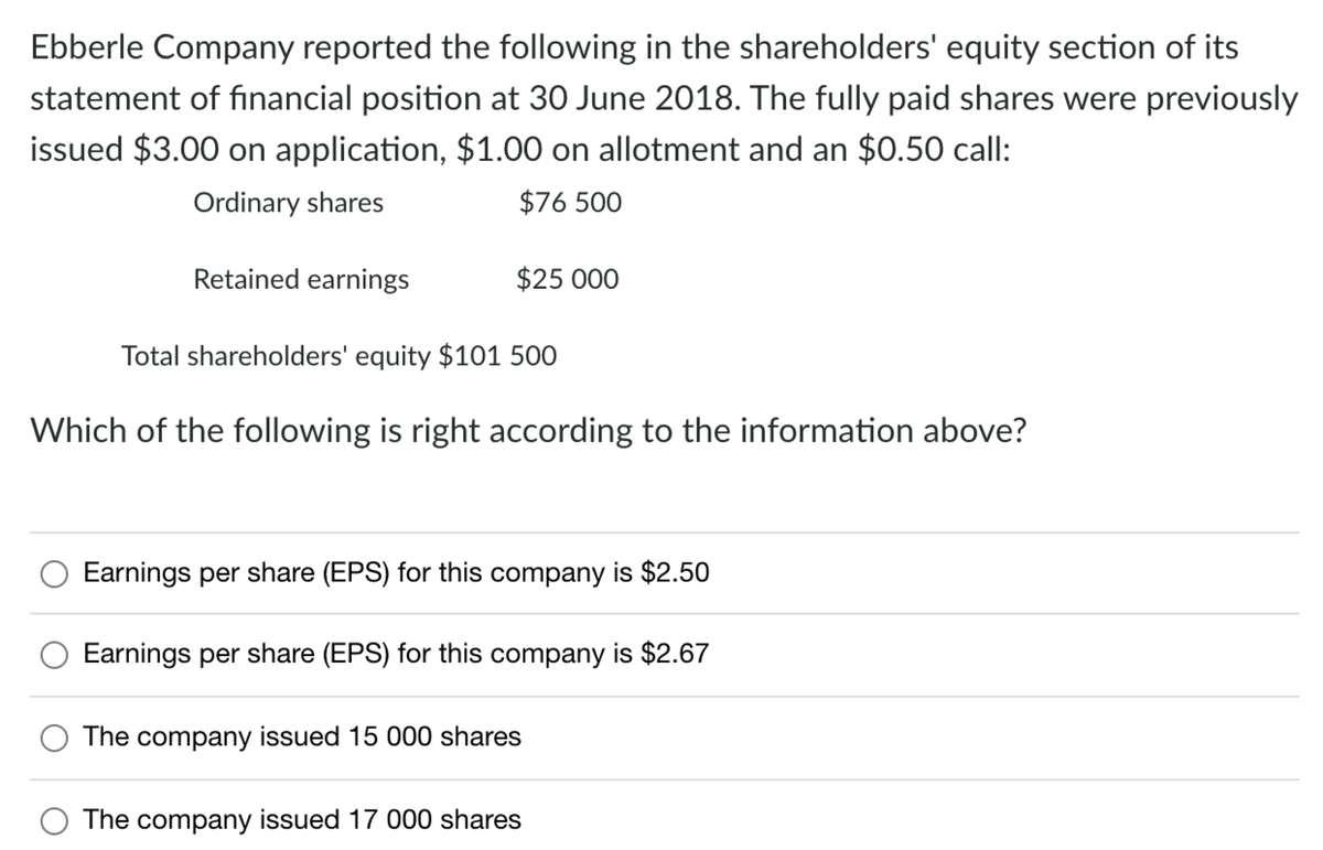 Ebberle Company reported the following in the shareholders' equity section of its
statement of financial position at 30 June 2018. The fully paid shares were previously
issued $3.00 on application, $1.00 on allotment and an $0.50 call:
Ordinary shares
$76 500
Retained earnings
$25 000
Total shareholders' equity $101 500
Which of the following is right according to the information above?
Earnings per share (EPS) for this company is $2.50
Earnings per share (EPS) for this company is $2.67
The company issued 15 000 shares
The company issued 17 000 shares
