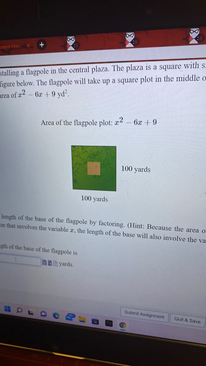 pshire Unive X
stalling a flagpole in the central plaza. The plaza is a square with sz
igure below. The flagpole will take up a square plot in the middle o
area of a2 - 6x+ 9 yd?.
6x +9
Area of the flagpole plot: x2
100 yards
100 yards
length of the base of the flagpole by factoring. (Hint: Because the area o.
on that involves the variable æ, the length of the base will also involve the va
gth of the base of the flagpole is
固助助 yards.
Submit Assignment
Quit & Save
