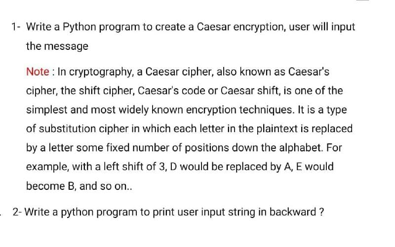 1- Write a Python program to create a Caesar encryption, user will input
the message
Note : In cryptography, a Caesar cipher, also known as Caesar's
cipher, the shift cipher, Caesar's code or Caesar shift, is one of the
simplest and most widely known encryption techniques. It is a type
of substitution cipher in which each letter in the plaintext is replaced
by a letter some fixed number of positions down the alphabet. For
example, with a left shift of 3, D would be replaced by A, E would
become B, and so on...
2- Write a python program to print user input string in backward ?

