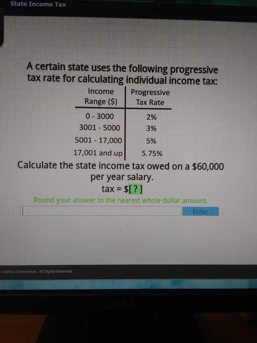 State Income Tax
A certain state uses the following progressive
tax rate for calculating individual income tax:
Income
Progressive
Range ($)
Tax Rate
0-3000
2%
3001 - 5000
3%
5001 - 17,000
5%
17,001 and up
5.75%
Calculate the state income tax owed on a $60,000
per year salary.
tax = $[ ? ]
%3D
Round your answer to the nearest whole dollar amount.
Enter
1 Acellus Corporation. All Rights Reserved.
