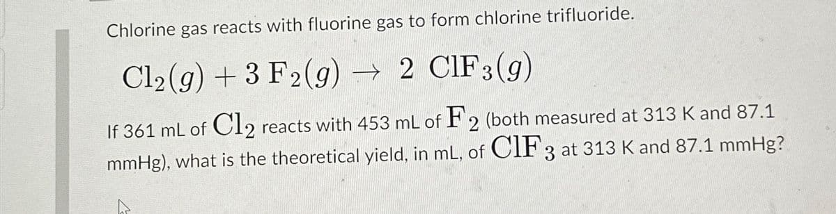 Chlorine gas reacts with fluorine gas to form chlorine trifluoride.
Cl2(g) +3 F2(g) → 2 CIF 3(g)
If 361 mL of Cl2 reacts with 453 mL of F2 (both measured at 313 K and 87.1
mmHg), what is the theoretical yield, in mL, of CIF 3 at 313 K and 87.1 mmHg?