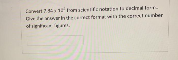 Convert 7.84 x 104 from scientific notation to decimal form...
Give the answer in the correct format with the correct number
of significant figures.
