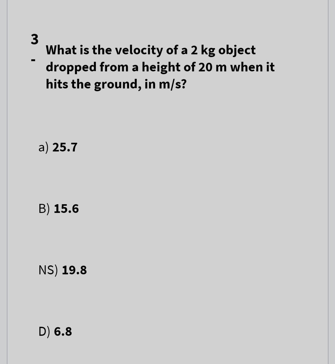 3
What is the velocity of a 2 kg object
dropped from a height of 20 m when it
hits the ground, in m/s?
a) 25.7
B) 15.6
NS) 19.8
D) 6.8