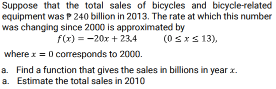 Suppose that the total sales of bicycles and bicycle-related
equipment was P 240 billion in 2013. The rate at which this number
was changing since 2000 is approximated by
f(x) = -20x + 23.4
(0 < x < 13),
where x = 0 corresponds to 2000.
a. Find a function that gives the sales in billions in year x.
a. Estimate the total sales in 2010
