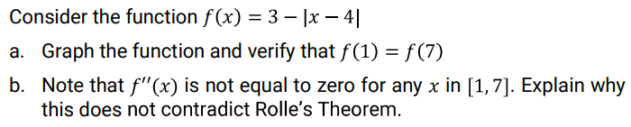 Consider the function f (x) = 3 – |x – 4||
a. Graph the function and verify that f(1) = f(7)
b. Note that f"(x) is not equal to zero for any x in [1,7]. Explain why
this does not contradict Rolle's Theorem.

