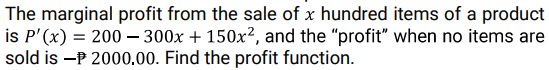 The marginal profit from the sale of x hundred items of a product
is P'(x) = 200 – 300x + 150x², and the "profit" when no items are
sold is -P 2000,00. Find the profit function.
