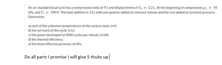 An air-standard dual cycle has a compression ratio of 9.1 and displacement of Va = 2.2L. At the beginning of compression, p,
= 95
kPa, and T = 290 K. The heat addition is 5 kJ, with one quarter added at constant volume and the rest added at constant pressure.
Determine:
a) each of the unknown temperatures at the various state, in K.
b) the net work of the cycle, in kJ.
c) the power developed at 3000 cycles per minute, in kW.
d) the thermal efficiency.
e) the mean effective pressure, in kPa.
Do all parts I promise I will give 5 thubs up
