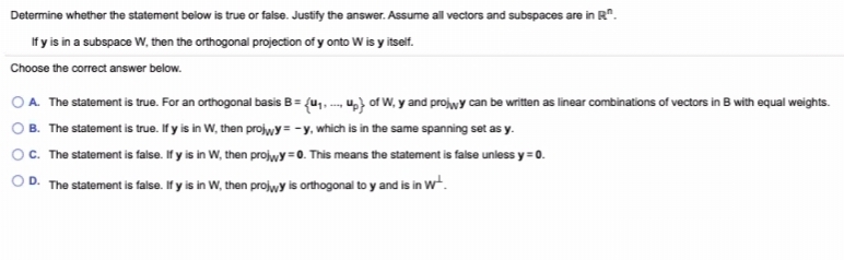Determine whether the statement below is true or false. Justify the answer. Assume all vectors and subspaces are in R".
If y is in a subspace W, then the orthogonal projection of y onto W is y itself.
Choose the correct answer below.
O A. The statement is true. For an orthogonal basis B= (u, - u} of W, y and projwy can be written as linear combinations of vectors in B with equal weights.
B. The statement is true. If y is in W, then prolwy= -y, which is in the same spanning set as y.
O. The statement is false. If y is in W, then projwy =0. This means the statement is false unless y = 0.
O D. The statement is false. If y is in W, then projwy is orthogonal to y and is in wt.
