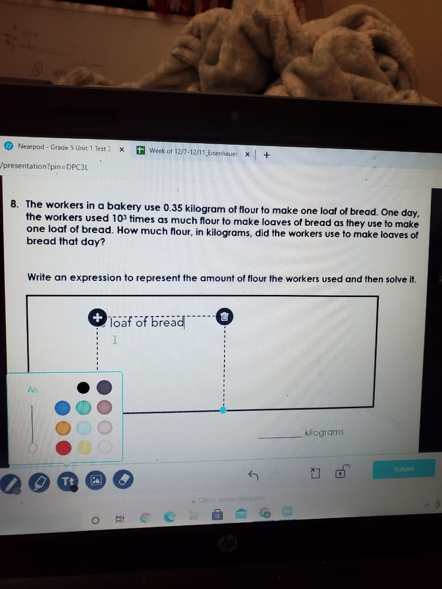 Nearpod - Grade 5 Unit 1 Test 3
+ Week of 12/7-12/11 Eisenhauer x
+
/presentation?pin=DPC3L
8. The workers in a bakery use 0.35 kilogram of flour to make one loaf of bread. One day,
the workers used 103 times as much flour to make loaves of bread as they use to make
one loaf of bread. How much flour, in kilograms, did the workers use to make loaves of
bread that day?
Write an expression to represent the amount of flour the workers used and then solve it.
+ Toaf of bread
會
Aa
kilograms
Subimit
Tt
A Open notes navigator
近
