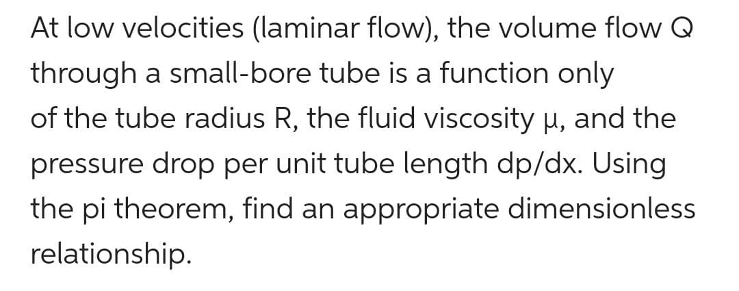 At low velocities (laminar flow), the volume flow Q
through a small-bore tube is a function only
of the tube radius R, the fluid viscosity u, and the
pressure drop per unit tube length dp/dx. Using
the pi theorem, find an appropriate dimensionless
relationship.