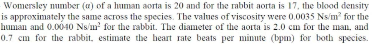 Womersley number (a) of a human aorta is 20 and for the rabbit aorta is 17, the blood density
is approximately the same across the species. The values of viscosity were 0.0035 Ns/m² for the
human and 0.0040 Ns/m² for the rabbit. The diameter of the aorta is 2.0 cm for the man, and
0.7 cm for the rabbit, estimate the heart rate beats per minute (bpm) for both species.