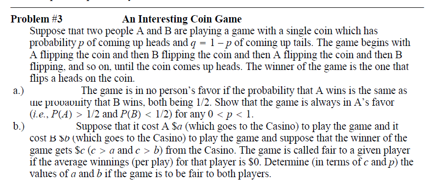 Problem #3
An Interesting Coin Game
Suppose that two people A and B are playing a game with a single coin which has
probability p of coming up heads and q = 1 - p of coming up tails. The game begins with
A flipping the coin and then B flipping the coin and then A flipping the coin and then B
flipping, and so on, until the coin comes up heads. The winner of the game is the one that
flips a heads on the coin.
a.)
une provaviity that B wins, both being 1/2. Show that the game is always in A's favor
(i.e., P(A) > 1/2 and P(B) < 1/2) for any 0 < p < 1.
b.)
cost B $b (which goes to the Casino) to play the game and suppose that the winner of the
game gets $c (c > a and c > b) from the Casino. The game is called fair to a given player
if the average winnings (per play) for that player is $0. Determine (in terms of c and p) the
values of a and b if the game is to be fair to both players.
The game is in no person's favor if the probability that A wins is the same as
Suppose that it cost A $a (which goes to the Casino) to play the game and it
