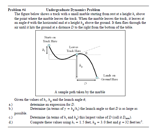 Problem #4
Undergraduate Dynamics Problem
The figure below shows a track with a small marble starting from rest at a height h, above
the point where the marble leaves the track. When the marble leaves the track, it leaves at
an angle e with the horizontal and at a height h, above the ground. It then flies through the
air until it hits the ground at a distance D to the right from the bottom of the table.
Starts on
Track Here
Leaves
Track Here
Lands on
Ground Here
D
A sample path taken by the marble
Given the values of h,, h̟ and the launch angle e,
а.)
b.)
determine an expression for D.
Determine (in terms of y = h,lh,) the launch angle so that D is as large as
possible.
c.)
Determine (in tems of h, and h) this largest value of D (callit Dmx).
Compute these values using h, = 1.5 feet, h, = 3.0 feet and g = 32 feet/sec?.
d.)
