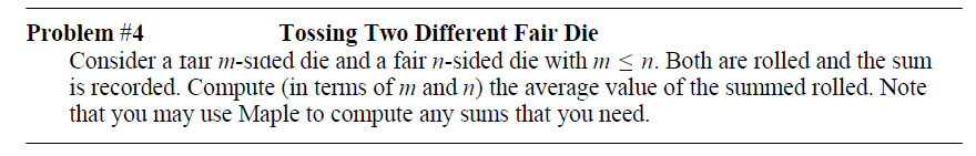 Problem #4
Tossing Two Different Fair Die
Consider a fair m-sided die and a fair n-sided die with m < n. Both are rolled and the sum
is recorded. Compute (in terms of m and n) the average value of the summed rolled. Note
that you may use Maple to compute any sums that you need.
