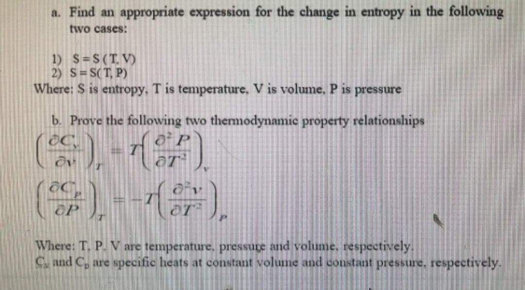 a. Find an appropriate expression for the change in entropy in the following
two cases:
1) S=S(TV)
2) S=S(T, P)
Where: S is entropy, T is temperature, V is volume. P is pressure
b Prove the following two themodynamie property relationships
()イ)
Where: T. P. V are temperature. pressure and vohme. respectively.
S and C, are specific heats at constant volume and constant pressure, respectively.
