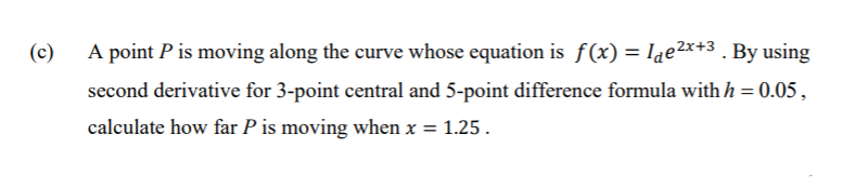 (c)
A point P is moving along the curve whose equation is f(x) = lae2x+3 . By using
second derivative for 3-point central and 5-point difference formula with h = 0.05,
calculate how far P is moving when x = 1.25.
