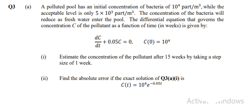 A polluted pool has an initial concentration of bacteria of 10* part/m³, while the
acceptable level is only 5 x 103 part/m³. The concentration of the bacteria will
reduce as fresh water enter the pool. The differential equation that governs the
concentration C of the pollutant as a function of time (in weeks) is given by:
Q3
(a)
dC
+ 0.05C = 0,
dt
C(0) = 104
(i)
Estimate the concentration of the pollutant after 15 weeks by taking a step
size of 1 week.
(ii)
Find the absolute error if the exact solution of Q3(a)(i) is
C(t) = 10*e-0.05t
Activa vindows
