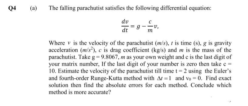 Q4
(a)
The falling parachutist satisfies the following differential equation:
dv
= g
dt
-v,
m
Where v is the velocity of the parachutist (m/s), t is time (s), g is gravity
acceleration (m/s?), c is drag coefficient (kg/s) and m is the mass of the
parachutist. Take g= 9.8067, m as your own weight and c is the last digit of
your matrix number, If the last digit of your number is zero then take c =
10. Estimate the velocity of the parachutist till time t= 2 using the Euler's
and fourth-order Runge-Kutta method with At =1 and vo = 0. Find exact
solution then find the absolute errors for each method. Conclude which
method is more accurate?
