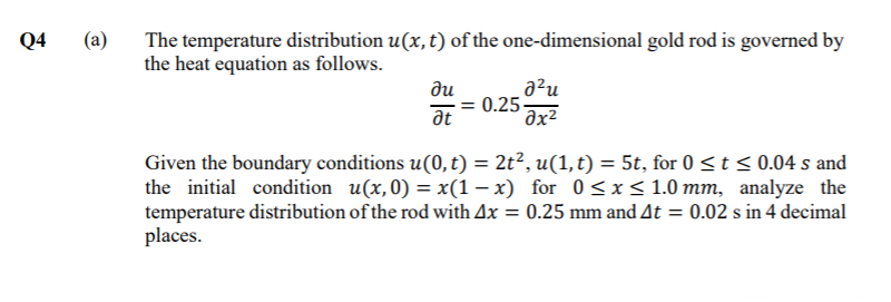 (а)
The temperature distribution u(x, t) of the one-dimensional gold rod is governed by
the heat equation as follows.
Q4
a²u
ди
-= 0.25
at
Given the boundary conditions u(0, t) = 2t², u(1, t) = 5t, for 0 <t < 0.04 s and
the initial condition u(x, 0) = x(1 – x) for 0<x < 1.0 mm, analyze the
temperature distribution of the rod with Ax = 0.25 mm and At = 0.02 s in 4 decimal
places.
