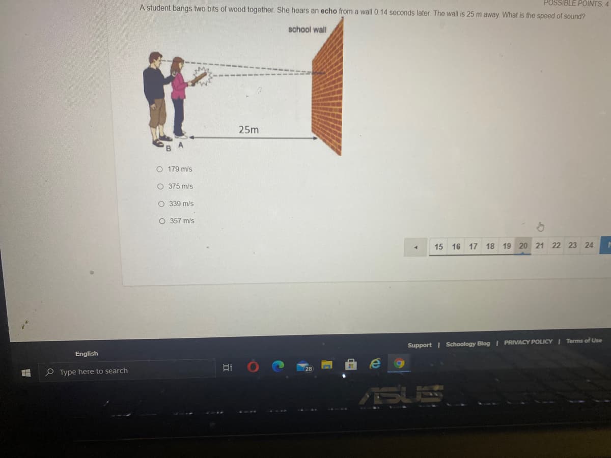 POSSIBLE POINTS 4
A student bangs two bits of wood together. She hears an echo from a wall 0.14 seconds later. The wall is 25 m away. What is the speed of sound?
school wall
25m
O 179 m/s
O 375 m/s
O 339 m/s
O 357 m/s
15 16 17 18 19 20 21 22 23 24
Support I Schoology Blog I PRIVACY POLICY I Terms of Use
English
e Type here to search
SUS
