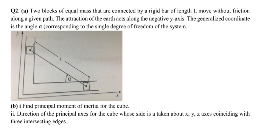 Q2. (a) Two blocks of equal mass that are connected by a rigid bar of length L move without friction
along a given path. The attraction of the earth acts along the negative y-axis. The generalized coordinate
is the angle a (corresponding to the single degree of freedom of the system.
(b) i Find principal moment of inertia for the cube.
ii. Direction of the principal axes for the cube whose side is a taken about x, y, z axes coinciding with
three intersecting edges.
