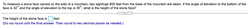 To measure a stone face carved on the side of a mountain, two sightings 800 feet from the base of the mountain are taken. If the angle of elevation to the bottom of the
face is 32° and the angle of elevation to the top is 35°, what is the height of the stone face?
The height of the stone face is feet.
(Do not round until the final answer. Then round to two decimal places as needed.)
