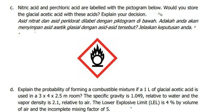 C. Nitric acid and perchloric acid are labelled with the pictogram below. Would you store
the glacial acetic acid with these acids? Explain your decision.
Asid nitrat dan asid perklorat dilabel dengan piktogram di bawah. Adakah anda akan
menyimpan asid asetik glasial dengan asid-asid tersebut? Jelaskan keputusan anda. *
d. Explain the probability of forming a combustible mixture if a 1 L of glacial acetic acid is
used in a 3 x 4 x 2.5 m room? The specific gravity is 1.049, relative to water and the
vapor density is 2.1, relative to air. The Lower Explosive Limit (LEL) is 4 % by volume
of air and the incomplete mixing factor of 5.
