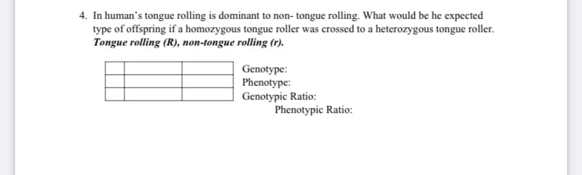 4. In human's tongue rolling is dominant to non- tongue rolling. What would be he expected
type of offspring if a homozygous tongue roller was crossed to a heterozygous tongue roller.
Tongue rolling (R), non-tongue rolling (r).
Genotype:
Phenotype:
Genotypic Ratio:
Phenotypic Ratio:

