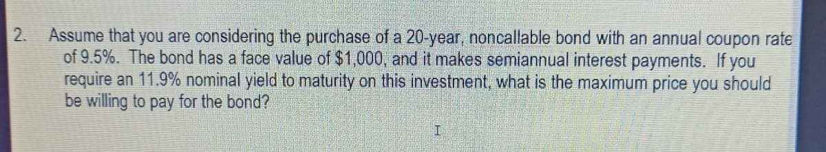 2.
Assume that you are considering the purchase of a 20-year, noncallable bond with an annual coupon rate
of 9.5%. The bond has a face value of $1,000, and it makes semiannual interest payments. If you
require an 11.9% nominal yield to maturity on this investment, what is the maximum price you should
be willing to pay for the bond?

