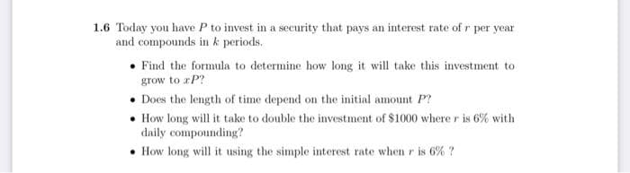 1.6 Today you have P to invest in a security that pays an interest rate of r per year
and compounds in k periods.
Find the formula to determine how long it will take this investment to
grow to xp?
Does the length of time depend on the initial amount P?
• How long will it take to double the investment of $1000 where r is 6% with
daily compounding?
How long will it using the simple interest rate when r is 6% ?