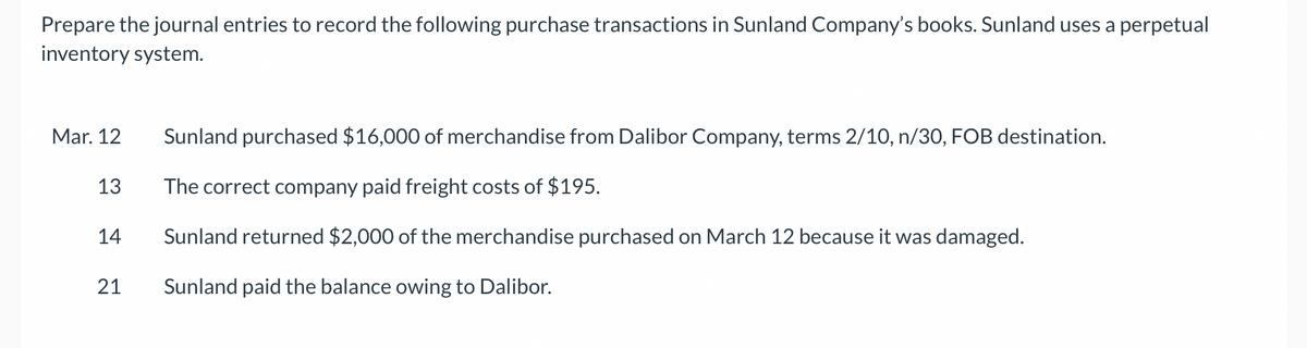 Prepare the journal entries to record the following purchase transactions in Sunland Company's books. Sunland uses a perpetual
inventory system.
Mar. 12
13
Sunland purchased $16,000 of merchandise from Dalibor Company, terms 2/10, n/30, FOB destination.
The correct company paid freight costs of $195.
14
Sunland returned $2,000 of the merchandise purchased on March 12 because it was damaged.
24
21
Sunland paid the balance owing to Dalibor.
