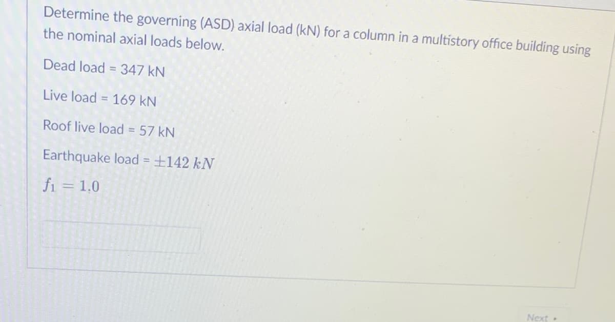 Determine the governing (ASD) axial load (kN) for a column in a multistory office building using
the nominal axial loads below.
Dead load = 347 kN
%3D
Live load = 169 kN
%3D
Roof live load = 57 kN
Earthquake load = +142 kN
fi = 1,0
Next
