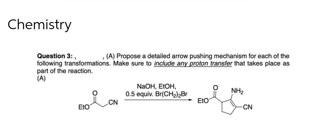 Chemistry
Question 3:
(A) Propose a detailed arrow pushing mechanism for each of the
following transformations. Make sure to include any proton transfer that takes place as
part of the reaction.
(A)
NaOH, EtOH,
0.5 equiv. Br(CH₂)2Br
O NH₂
CN
Eto
EtO
-CN