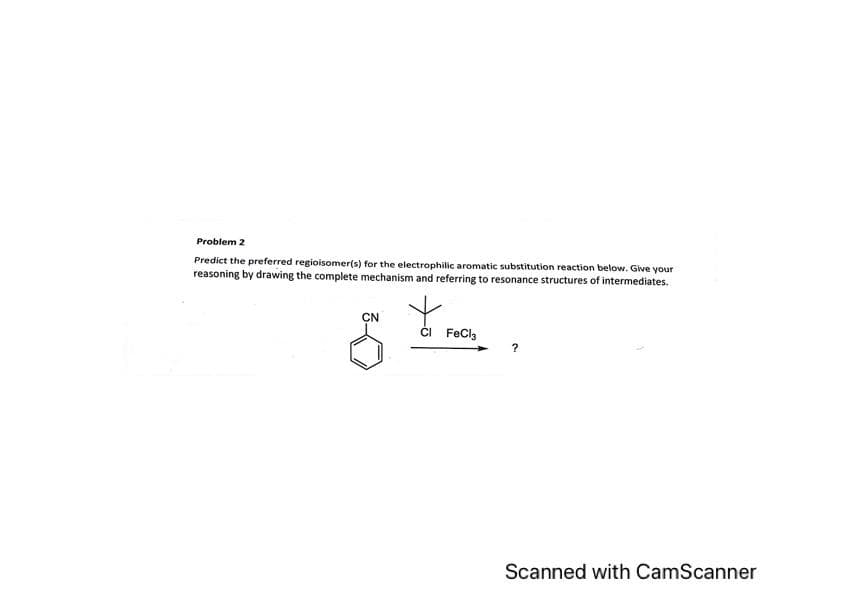 Problem 2
Predict the preferred regioisomer(s) for the electrophilic aromatic substitution reaction below. Give your
reasoning by drawing the complete mechanism and referring to resonance structures of intermediates.
+
CN
CI FeCl3
?
Scanned with CamScanner