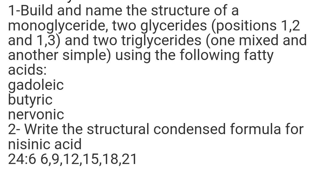 1-Build and name the structure of a
monoglyceride, two glycerides (positions 1,2
and 1,3) and two triglycerides (one mixed and
another simple) using the following fatty
acids:
gadoleic
butyric
nervonic
2- Write the structural condensed formula for
nisinic acid
24:6 6,9,12,15,18,21