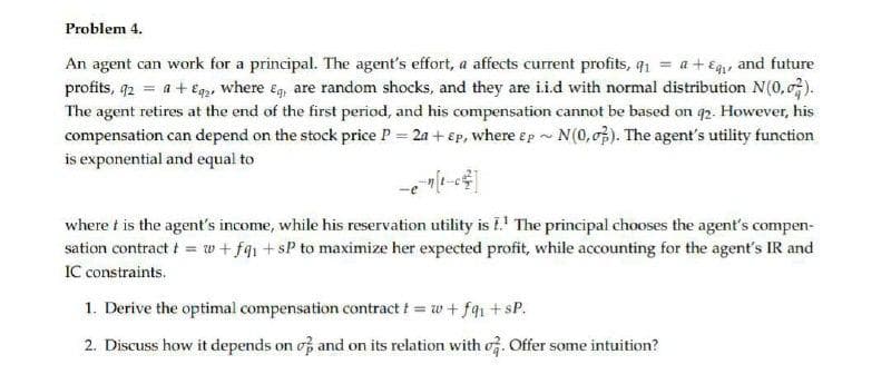 Problem 4.
An agent can work for a principal. The agent's effort, a affects current profits, q1 = a +Eg, and future
profits, 92 = a + Eqp, where ég, are random shocks, and they are i.i.d with normal distribution N(0, 0).
The agent retires at the end of the first period, and his compensation cannot be based on q2. However, his
compensation can depend on the stock price P = 2a + Ep, where ep - N(0,07). The agent's utility function
is exponential and equal to
where t is the agent's income, while his reservation utility is I.' The principal chooses the agent's compen-
sation contract t = w+ fq1 +sP to maximize her expected profit, while accounting for the agent's IR and
IC constraints.
1. Derive the optimal compensation contract t = w + fq1 +sP.
2. Discuss how it depends on of and on its relation with of. Offer some intuition?
