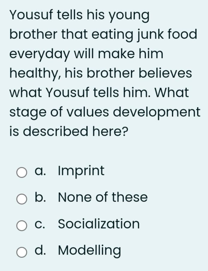 Yousuf tells his young
brother that eating junk food
everyday will make him
healthy, his brother believes
what Yousuf tells him. What
stage of values development
is described here?
O a. Imprint
O b. None of these
O C. Socialization
o d. Modelling
