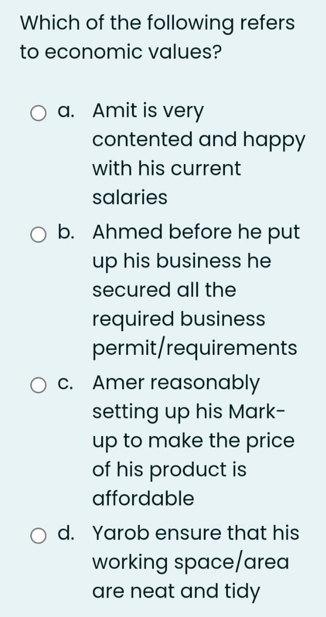 Which of the following refers
to economic values?
a. Amit is very
contented and happy
with his current
salaries
O b. Ahmed before he put
up his business he
secured all the
required business
permit/requirements
O C. Amer reasonably
setting up his Mark-
up to make the price
of his product is
affordable
d. Yarob ensure that his
working space/area
are neat and tidy
