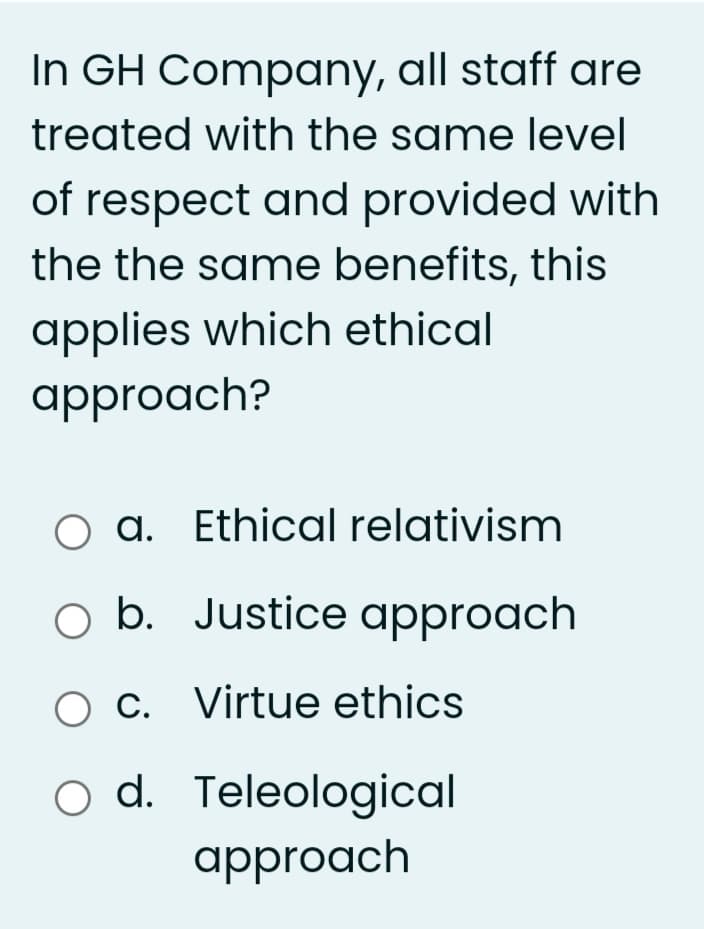 In GH Company, all staff are
treated with the same level
of respect and provided with
the the same benefits, this
applies which ethical
approach?
O a. Ethical relativism
O b. Justice approach
O C. Virtue ethics
o d. Teleological
approach
