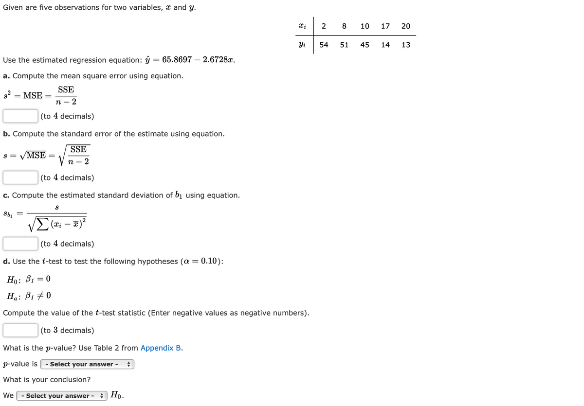 Given are five observations for two variables, x and y.
2
8
10
17
20
Yi
54
51
45
14
13
Use the estimated regression equation: ŷ = 65.8697 – 2.6728x.
%3|
a. Compute the mean square error using equation.
SSE
s2 = MSE
п —
(to 4 decimals)
b. Compute the standard error of the estimate using equation.
SSE
VMSE
S =
n
2
(to 4 decimals)
c. Compute the estimated standard deviation of bị using equation.
(xi
-
(to 4 decimals)
d. Use the t-test to test the following hypotheses (a = 0.10):
Но: Ві
Ha: B1 + 0
Compute the value of the t-test statistic (Enter negative values as negative numbers).
(to 3 decimals)
What is the p-value? Use Table 2 from Appendix B.
p-value is
- Select your answer -
What is your conclusion?
We
- Select your answer -
* Ho.
