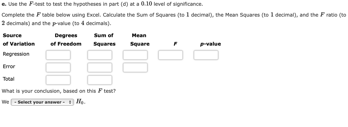 e. Use the F-test to test the hypotheses in part (d) at a 0.10 level of significance.
Complete the F table below using Excel. Calculate the Sum of Squares (to 1 decimal), the Mean Squares (to 1 decimal), and the F ratio (to
2 decimals) and the p-value (to 4 decimals).
Source
Degrees
Sum of
Mean
of Variation
of Freedom
Squares
Square
F
p-value
Regression
Error
Total
What is your conclusion, based on this F test?
We
- Select your answer -
+ Ho.
