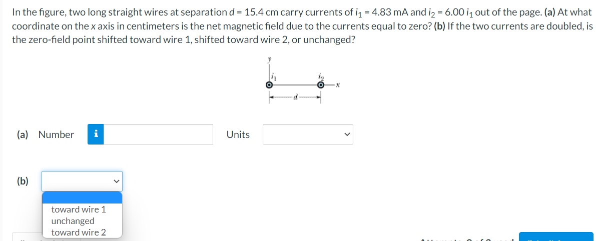 In the figure, two long straight wires at separation d = 15.4 cm carry currents of i1 = 4.83 mA and i2 = 6.00 i1 out of the page. (a) At what
coordinate on the x axis in centimeters is the net magnetic field due to the currents equal to zero? (b) If the two currents are doubled, is
the zero-field point shifted toward wire 1, shifted toward wire 2, or unchanged?
(a) Number
i
Units
(b)
toward wire 1
unchanged
toward wire 2
